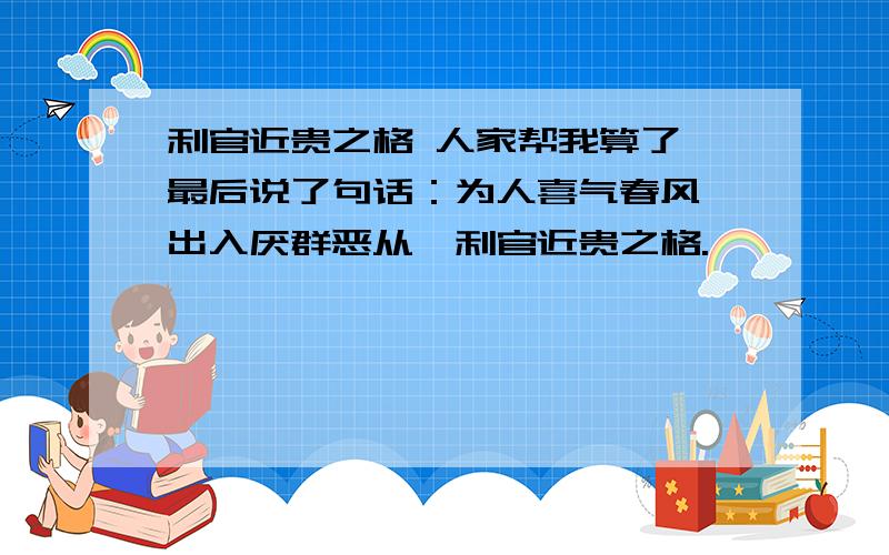 利官近贵之格 人家帮我算了 最后说了句话：为人喜气春风,出入厌群恶从,利官近贵之格.