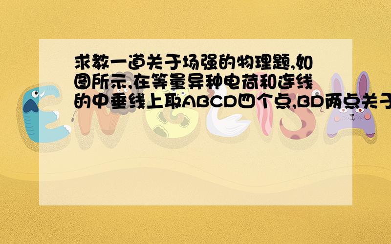 求教一道关于场强的物理题,如图所示,在等量异种电荷和连线的中垂线上取ABCD四个点,BD两点关于O对称,则关于各点场强的关系,下列说法中正确的是A．EA>EB,EB＝EDB．EA