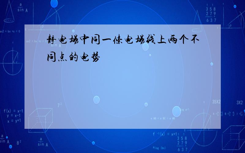 静电场中同一条电场线上两个不同点的电势