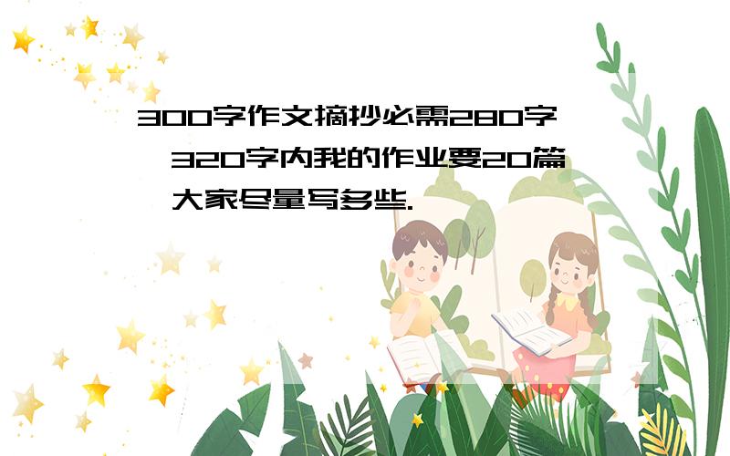 300字作文摘抄必需280字—320字内我的作业要20篇,大家尽量写多些.