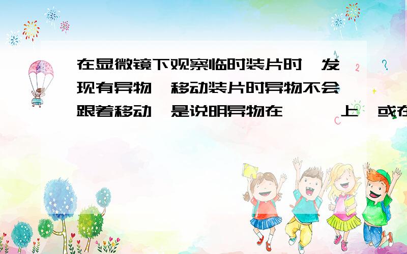 在显微镜下观察临时装片时,发现有异物,移动装片时异物不会跟着移动,是说明异物在———上,或在——上