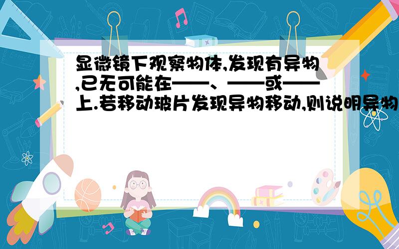 显微镜下观察物体,发现有异物,已无可能在——、——或——上.若移动玻片发现异物移动,则说明异物在—