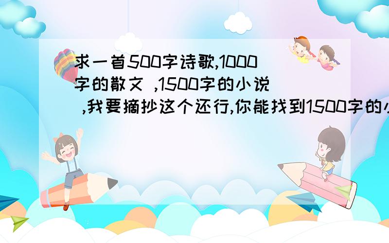 求一首500字诗歌,1000字的散文 ,1500字的小说 ,我要摘抄这个还行,你能找到1500字的小说么?