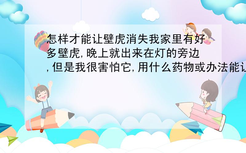 怎样才能让壁虎消失我家里有好多壁虎,晚上就出来在灯的旁边,但是我很害怕它,用什么药物或办法能让它们离开我的房子,希望大家多给点办法,