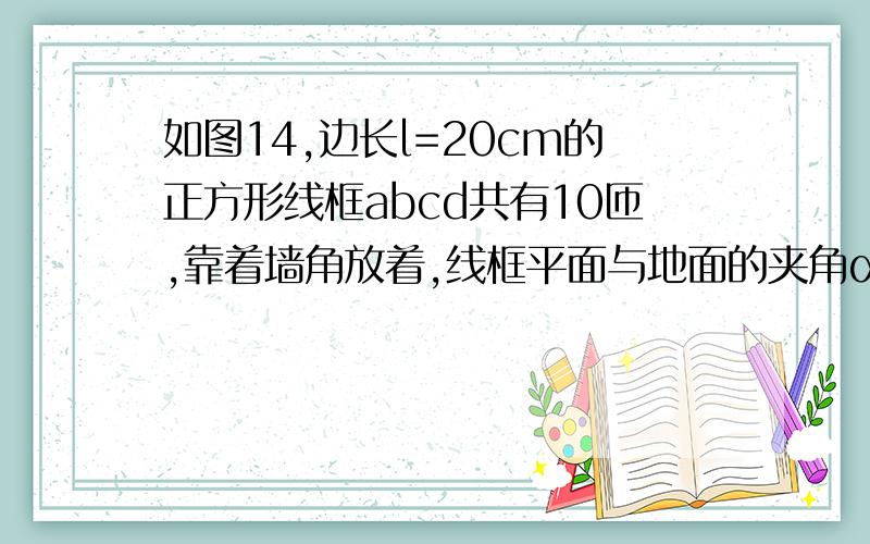 如图14,边长l=20cm的正方形线框abcd共有10匝,靠着墙角放着,线框平面与地面的夹角α=30°.该区域有磁感应强度B=0.2T、水平向右的匀强磁场.现将cd边向右一拉,ab边经0.1s着地.在这个过程中线框中产