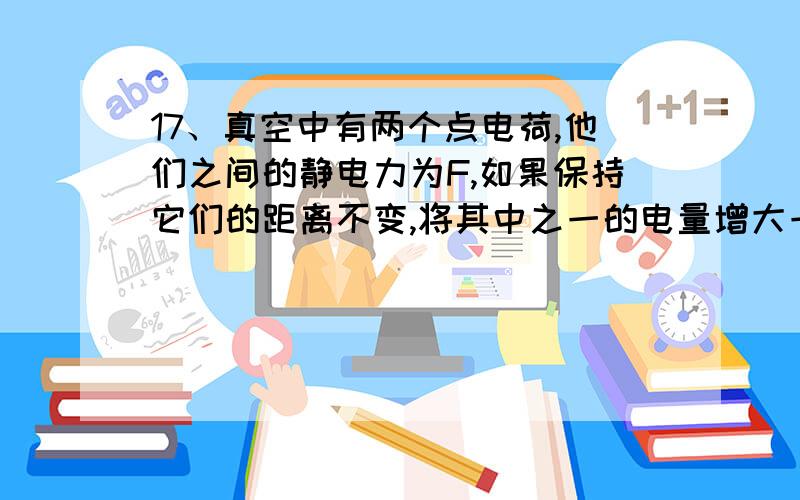 17、真空中有两个点电荷,他们之间的静电力为F,如果保持它们的距离不变,将其中之一的电量增大一倍,它们之间的作用力为（ ）A、F B、2F C、3F D、4F