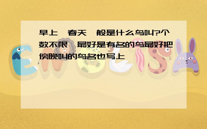 早上、春天一般是什么鸟叫?个数不限,最好是有名的鸟最好把傍晚叫的鸟名也写上