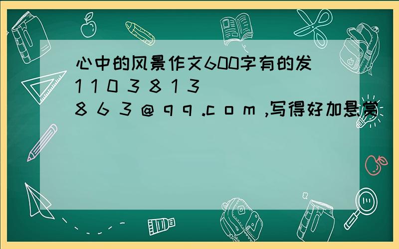 心中的风景作文600字有的发1 1 0 3 8 1 3 8 6 3 @ q q .c o m ,写得好加悬赏