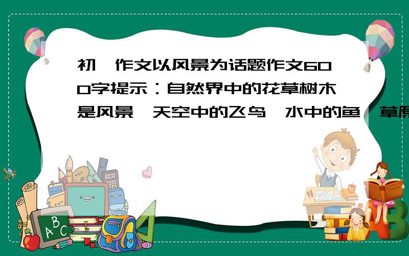 初一作文以风景为话题作文600字提示：自然界中的花草树木是风景,天空中的飞鸟,水中的鱼,草原上奔腾的骏马也是风景,社会上的你,我,他,也会成为风景.请你以''风景''为话题,写一篇作文600以