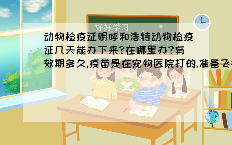 动物检疫证明呼和浩特动物检疫证几天能办下来?在哪里办?有效期多久,疫苗是在宠物医院打的,准备飞机托运宝贝,