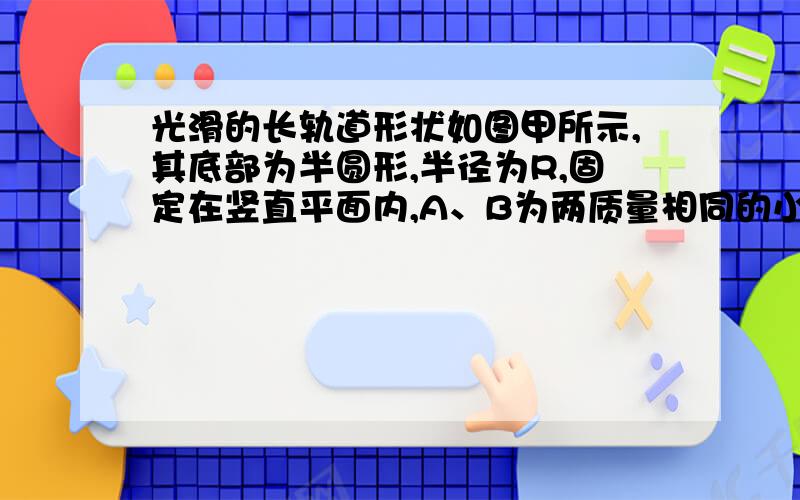 光滑的长轨道形状如图甲所示,其底部为半圆形,半径为R,固定在竖直平面内,A、B为两质量相同的小环用长为R的轻杆连接在一起,套在轨道上,将A、B两环从图示位置静止释放,A环与底部相距2R.不