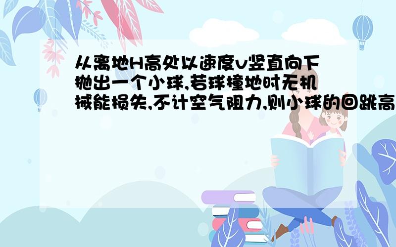 从离地H高处以速度v竖直向下抛出一个小球,若球撞地时无机械能损失,不计空气阻力,则小球的回跳高度是如果要用动能定理怎么求 求赐教!