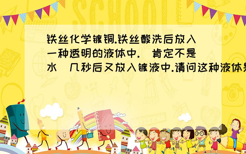 铁丝化学镀铜.铁丝酸洗后放入一种透明的液体中.(肯定不是水）几秒后又放入镀液中.请问这种液体是什么?光亮剂怎么用.加入镀液中还是单独用.透明液体会是光亮剂吗?