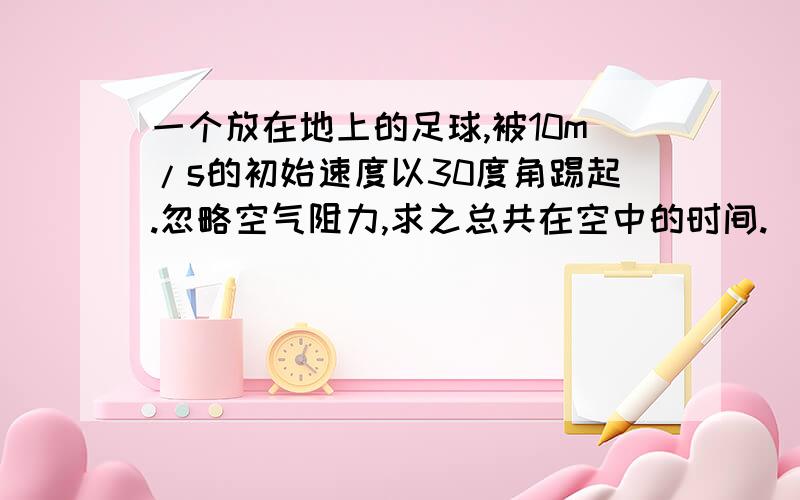 一个放在地上的足球,被10m/s的初始速度以30度角踢起.忽略空气阻力,求之总共在空中的时间.（我是从英语翻译过来的,可能有些地方不对,希望能看懂啊）书上的答案说用Vy（垂直速度）=Voy（初