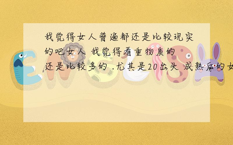 我觉得女人普遍都还是比较现实的吧女人 我觉得看重物质的 还是比较多的 .尤其是20出头 成熟后的女人 更现实 不是学校里的毛丫头