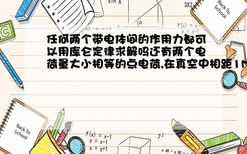 任何两个带电体间的作用力都可以用库仑定律求解吗还有两个电荷量大小相等的点电荷,在真空中相距1M时相互吸引力为0.1N.则他们的电荷量分别是Q1=____C,Q2=____C,将它们向碰一下再放到相距1M远