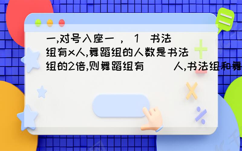 一,对号入座一 ,(1）书法组有x人,舞蹈组的人数是书法组的2倍,则舞蹈组有（ ）人,书法组和舞蹈组共有（ ）人,书法组比舞蹈组少（ ）人（2）一个长方形的宽是x米,长是宽的3倍,则长是（ ）