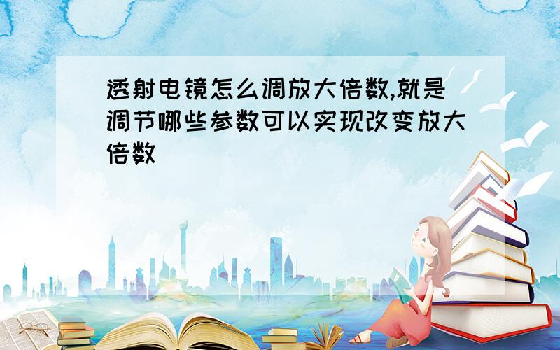 透射电镜怎么调放大倍数,就是调节哪些参数可以实现改变放大倍数