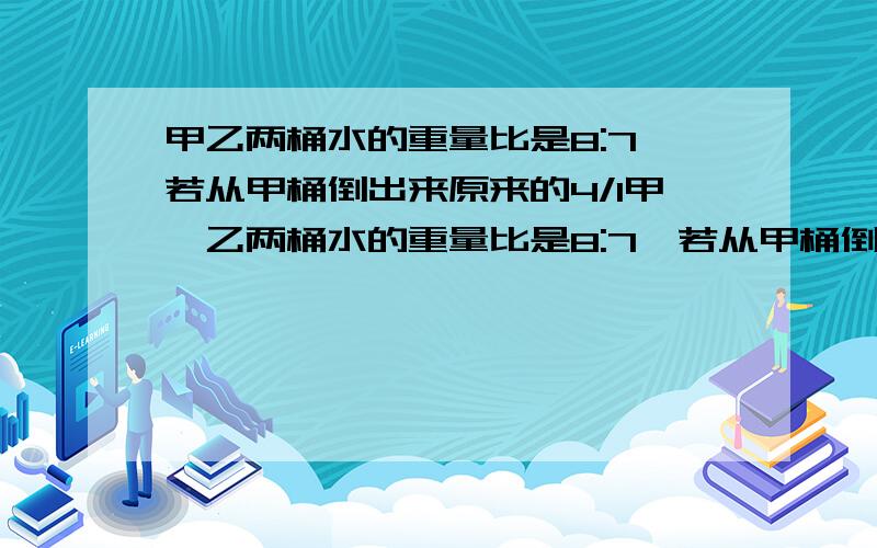 甲乙两桶水的重量比是8:7,若从甲桶倒出来原来的4/1甲,乙两桶水的重量比是8:7,若从甲桶倒出来原来的4/1,乙桶倒进8千克,这时乙桶的水比甲桶水多15千克,原来甲,乙两桶各有多少水?