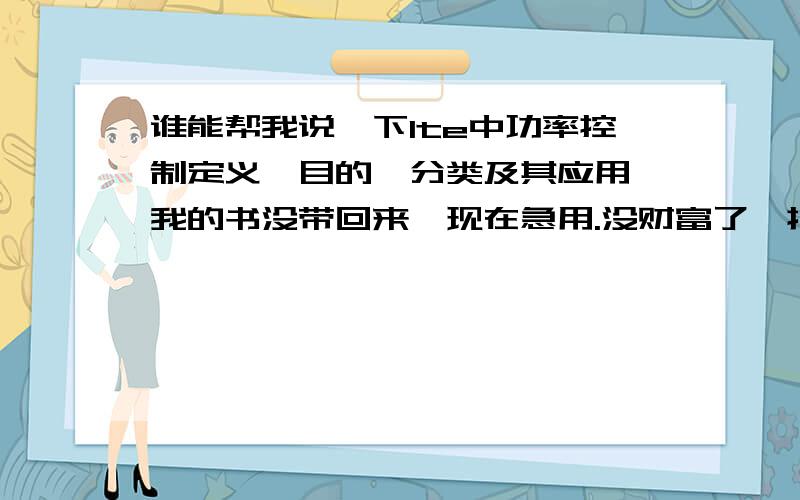 谁能帮我说一下lte中功率控制定义,目的,分类及其应用,我的书没带回来,现在急用.没财富了,抱歉啊.