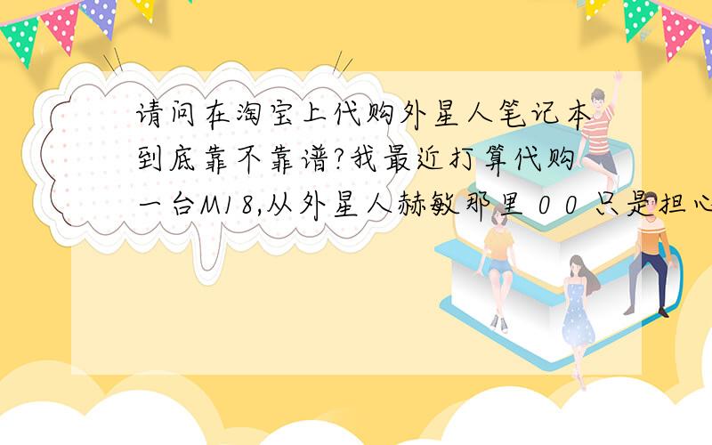 请问在淘宝上代购外星人笔记本到底靠不靠谱?我最近打算代购一台M18,从外星人赫敏那里 0 0 只是担心机子到手后会出现问题,比如运输这么久 会不会对机子造成损坏什么的······