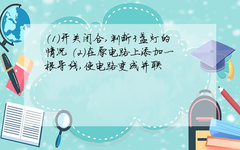 （1）开关闭合,判断3盏灯的情况 （2）在原电路上添加一根导线,使电路变成并联