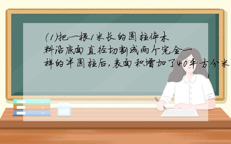 （1）把一根1米长的圆柱体木料沿底面直径切割成两个完全一样的半圆柱后,表面积增加了40平方分米,这根木料的体积是多少立方分米?（2）园,正方形,长方形周长相同,谁的面积最多?如果他们