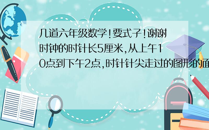 几道六年级数学!要式子!谢谢时钟的时针长5厘米,从上午10点到下午2点,时针针尖走过的图形的面积是（）,针尖扫过的长度是（）?圆环宽度公式=（）圆环周长=（）扇形面积=（）（用字母,pai