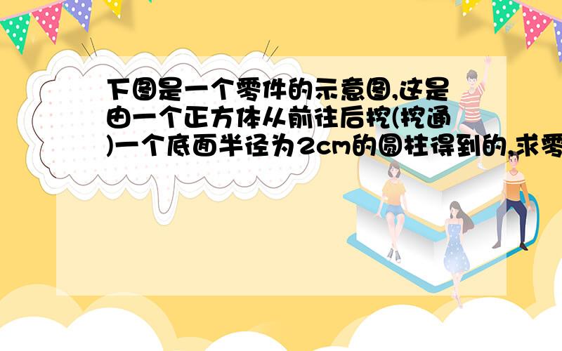 下图是一个零件的示意图,这是由一个正方体从前往后挖(挖通)一个底面半径为2cm的圆柱得到的,求零件体积.