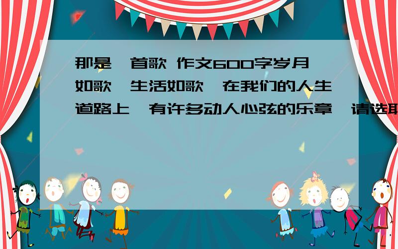 那是一首歌 作文600字岁月如歌,生活如歌,在我们的人生道路上,有许多动人心弦的乐章,请选取你感受最深的一节……要求：文体不限,不少于600字