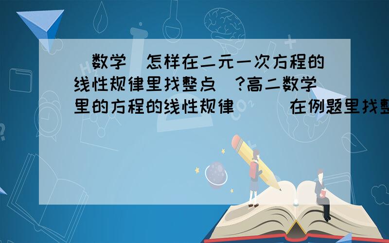 [数学]怎样在二元一次方程的线性规律里找整点`?高二数学里的方程的线性规律```在例题里找整数点,即X轴和Y轴的数是整数``