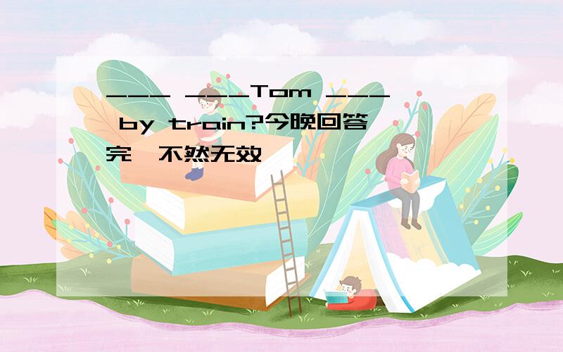 ___ ___Tom ___ by train?今晚回答完,不然无效