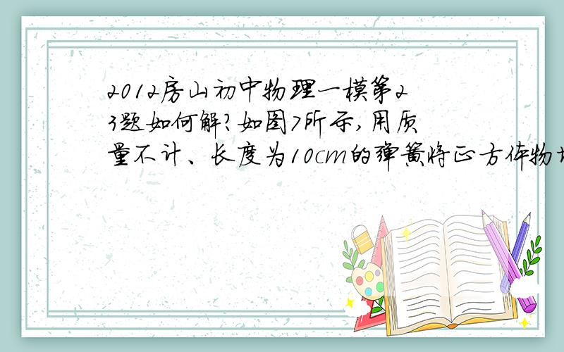 2012房山初中物理一模第23题如何解?如图7所示,用质量不计、长度为10cm的弹簧将正方体物块下表面与底面积为150cm2的圆柱形容器底部相连,正方体物块竖直立于圆柱形容器内,且不与容器壁接触,