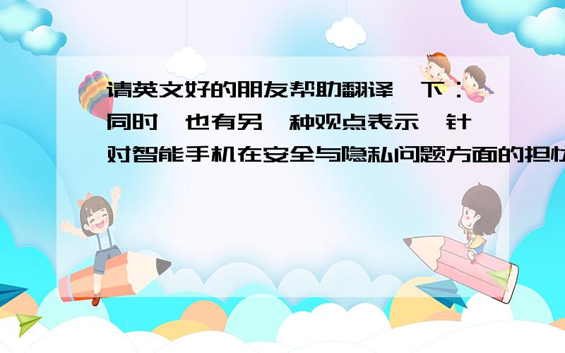 请英文好的朋友帮助翻译一下：同时,也有另一种观点表示,针对智能手机在安全与隐私问题方面的担忧过度了.