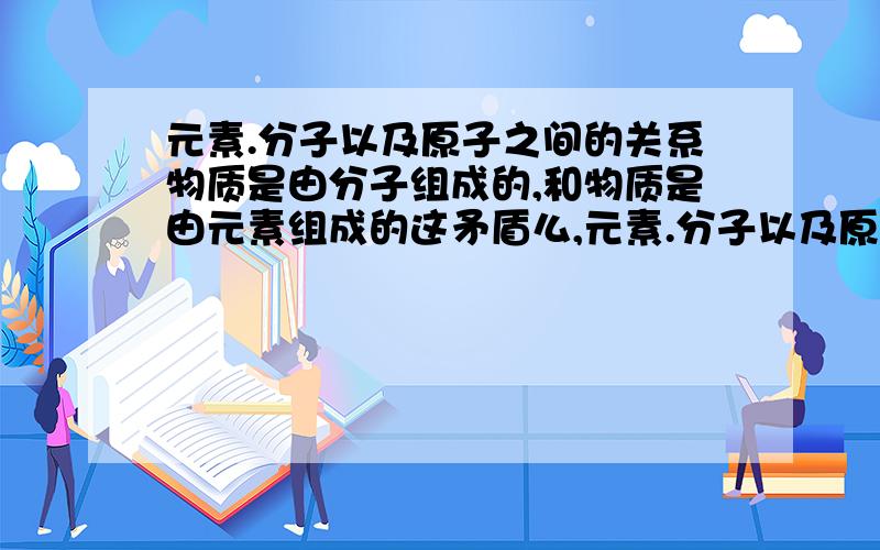 元素.分子以及原子之间的关系物质是由分子组成的,和物质是由元素组成的这矛盾么,元素.分子以及原子之间到底有什么关系