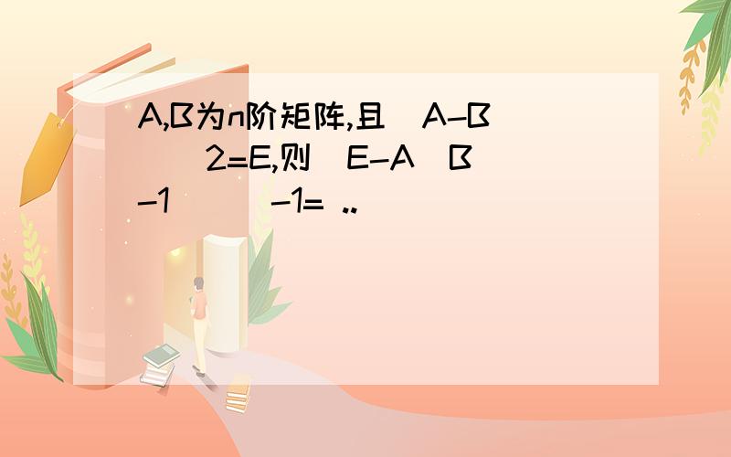 A,B为n阶矩阵,且（A-B）^2=E,则（E-A（B^-1））^-1= ..