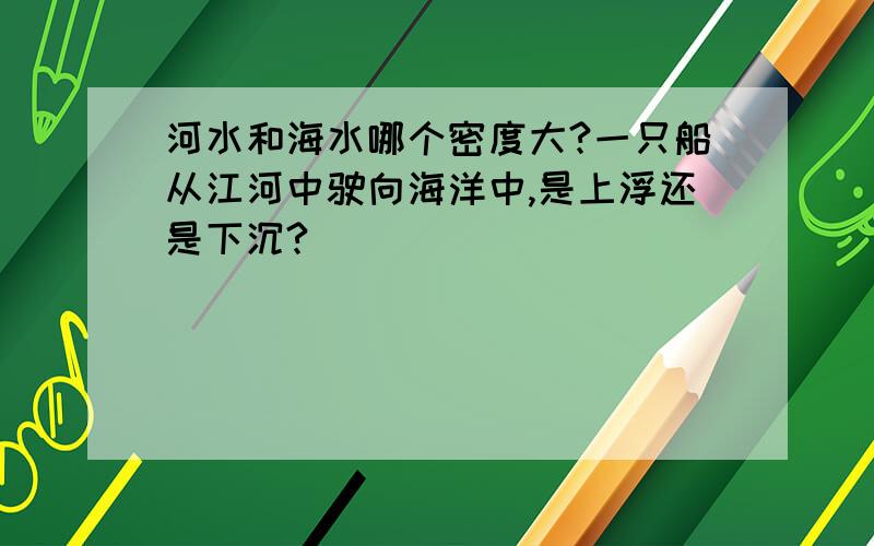 河水和海水哪个密度大?一只船从江河中驶向海洋中,是上浮还是下沉?