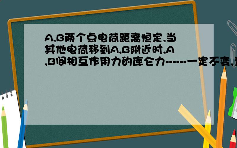 A,B两个点电荷距离恒定,当其他电荷移到A,B附近时,A,B间相互作用力的库仑力------一定不变,为什么?有其他电荷，A,B库仑力不变吗？