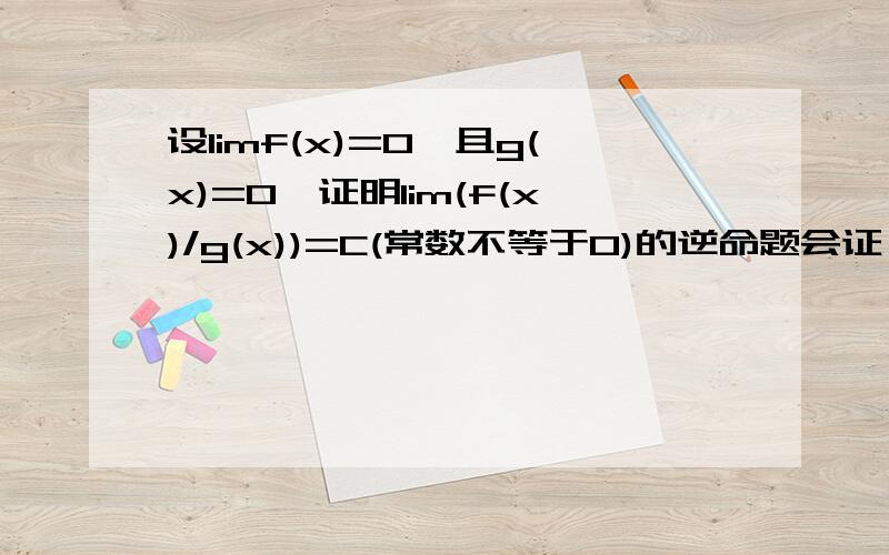 设limf(x)=0,且g(x)=0,证明lim(f(x)/g(x))=C(常数不等于0)的逆命题会证,上面写错，是limg(x)=0,不是g(x)=0