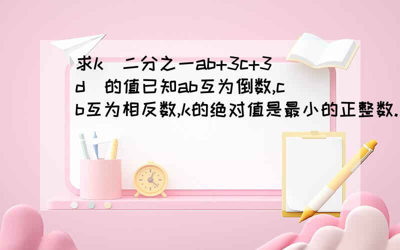 求k(二分之一ab+3c+3d)的值已知ab互为倒数,cb互为相反数,k的绝对值是最小的正整数.