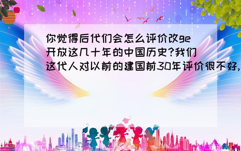 你觉得后代们会怎么评价改ge开放这几十年的中国历史?我们这代人对以前的建国前30年评价很不好,因为前人犯了很多错误,很多都是故意的.近几十年, 我国经济大幅增长,但人均收入从70年代排