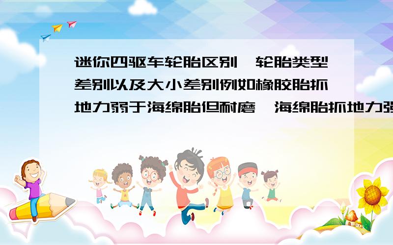 迷你四驱车轮胎区别,轮胎类型差别以及大小差别例如橡胶胎抓地力弱于海绵胎但耐磨,海绵胎抓地力强强度弱小轮胎爆发力强,大轮胎不擅长爬坡之类的,最好是越详细越好轮胎大小会使性能有