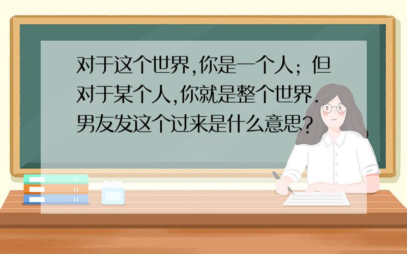 对于这个世界,你是一个人；但对于某个人,你就是整个世界.男友发这个过来是什么意思?