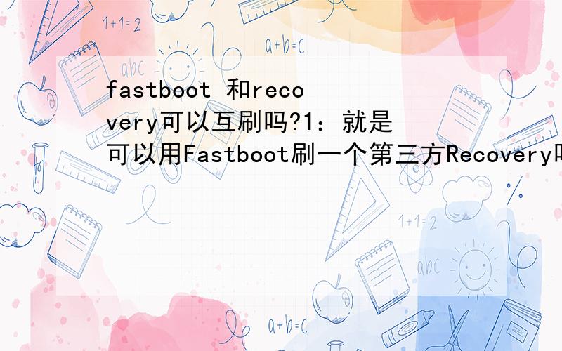 fastboot 和recovery可以互刷吗?1：就是可以用Fastboot刷一个第三方Recovery吗?2：可以用Recovery升级Fastboot吗?3：这两个哪个更处于低级?