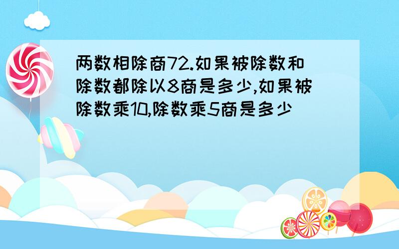 两数相除商72.如果被除数和除数都除以8商是多少,如果被除数乘10,除数乘5商是多少