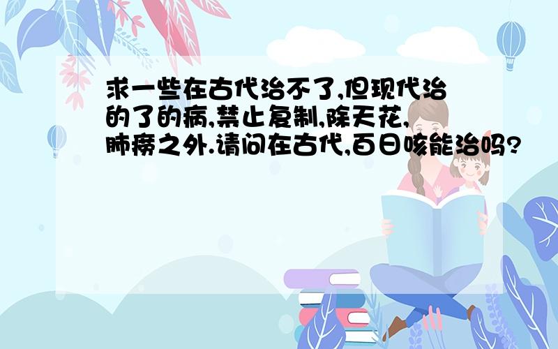 求一些在古代治不了,但现代治的了的病,禁止复制,除天花,肺痨之外.请问在古代,百日咳能治吗?