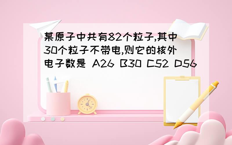 某原子中共有82个粒子,其中30个粒子不带电,则它的核外电子数是 A26 B30 C52 D56