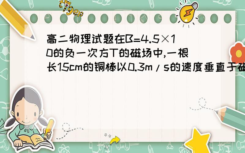 高二物理试题在B=4.5×10的负一次方T的磁场中,一根长15cm的铜棒以0.3m/s的速度垂直于磁场方向运动,求棒