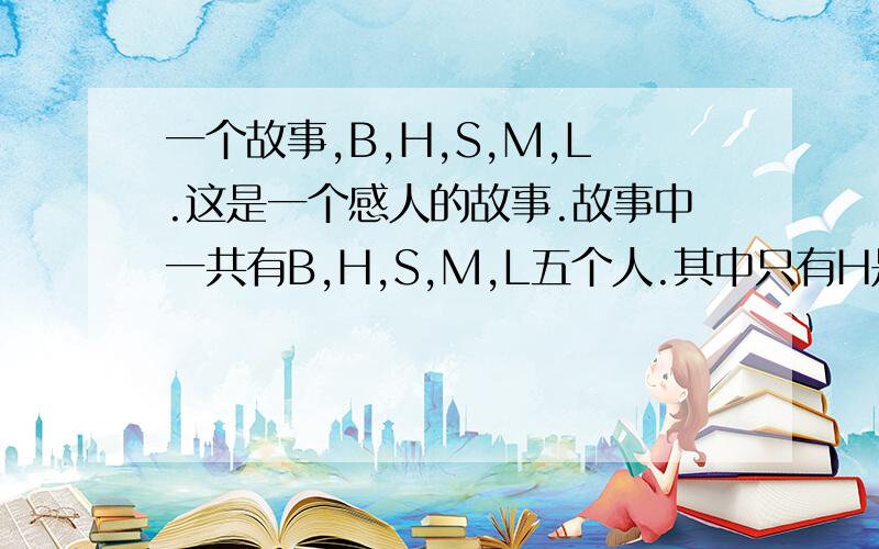 一个故事,B,H,S,M,L.这是一个感人的故事.故事中一共有B,H,S,M,L五个人.其中只有H是女的,正如所有的故事一样,其他四个男主角都不约而同地爱上了这个女孩.女孩很犹豫但最终她选择了M.于是,他