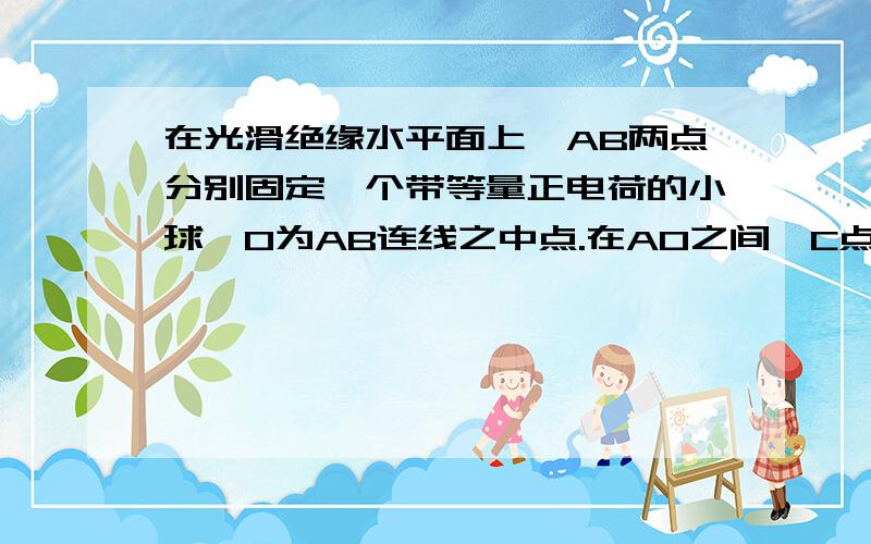 在光滑绝缘水平面上,AB两点分别固定一个带等量正电荷的小球,O为AB连线之中点.在AO之间,C点由静止释放求分析C选项